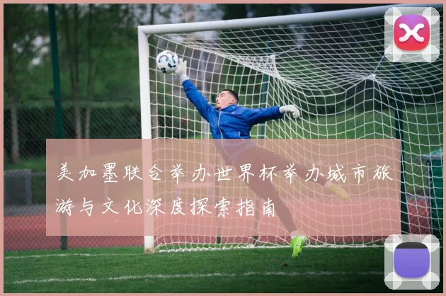 美加墨联合举办世界杯举办城市旅游与文化深度探索指南