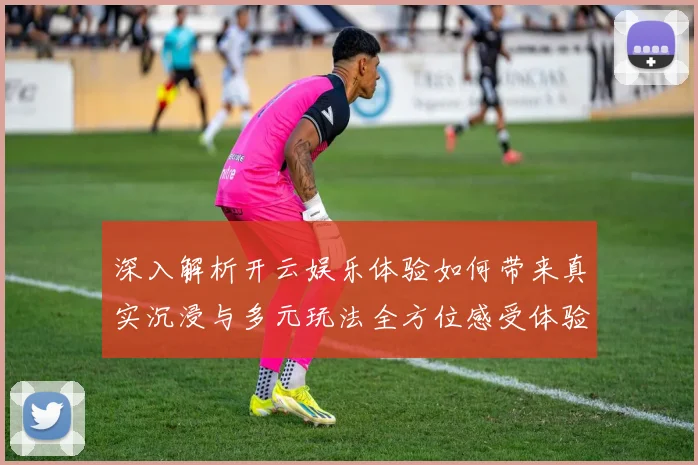 深入解析开云娱乐体验如何带来真实沉浸与多元玩法全方位感受体验