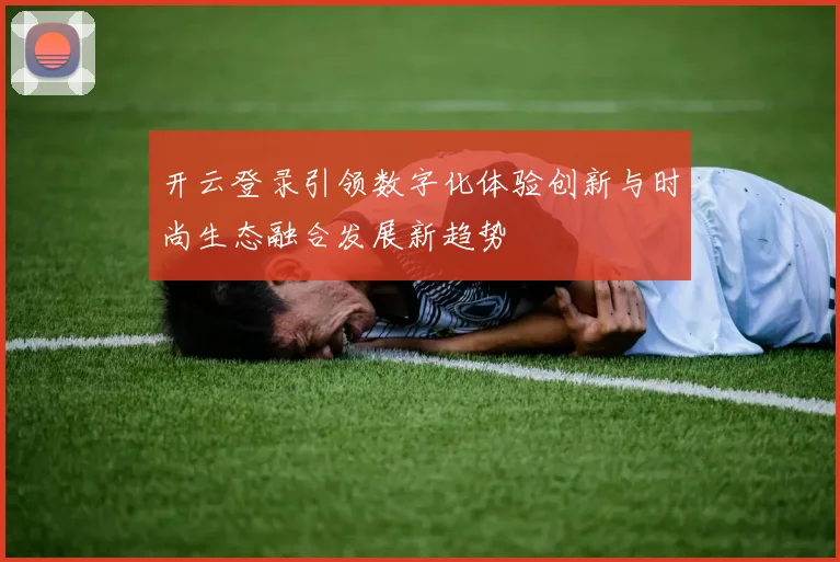 开云登录引领数字化体验创新与时尚生态融合发展新趋势