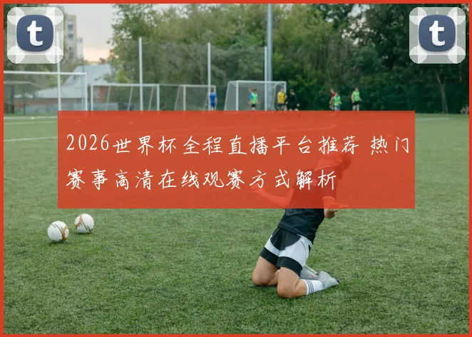 2026世界杯全程直播平台推荐 热门赛事高清在线观赛方式解析
