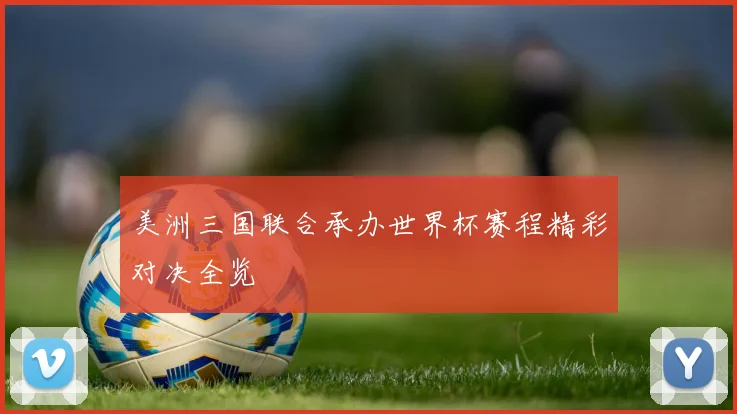 美洲三国联合承办世界杯赛程精彩对决全览