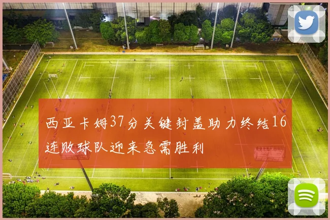 西亚卡姆37分关键封盖助力终结16连败球队迎来急需胜利