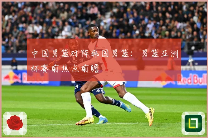 中国男篮对阵韩国男篮：男篮亚洲杯赛前焦点前瞻