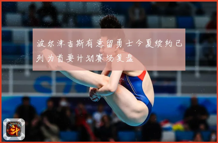 波尔津吉斯有意留勇士今夏续约已列为首要计划赛场复盘