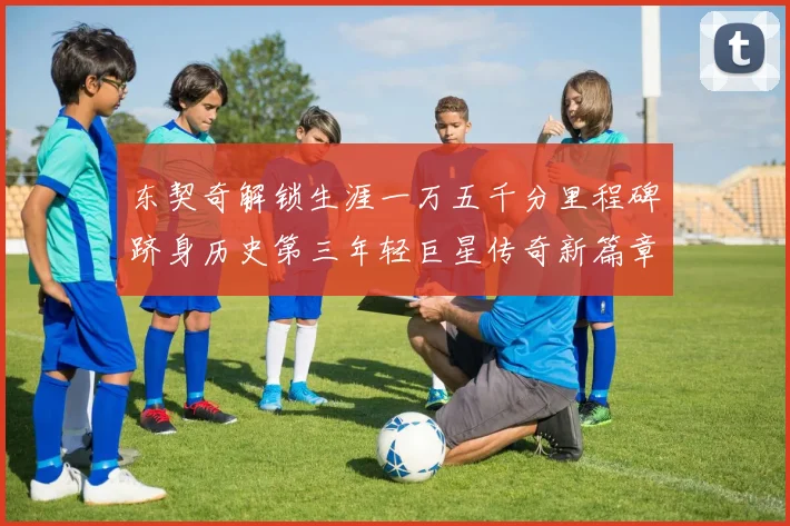 东契奇解锁生涯一万五千分里程碑跻身历史第三年轻巨星传奇新篇章