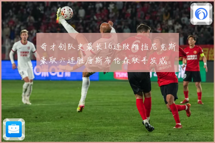 奇才创队史最长16连败难挡尼克斯豪取六连胜唐斯布伦森联手发威